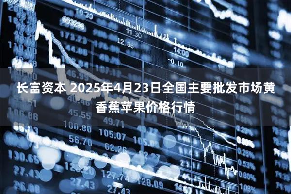 长富资本 2025年4月23日全国主要批发市场黄香蕉苹果价格行情