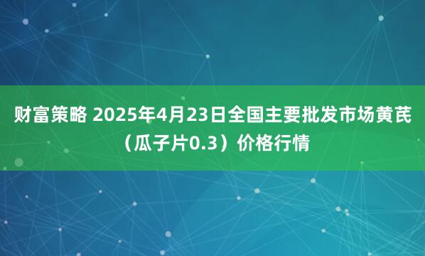 财富策略 2025年4月23日全国主要批发市场黄芪（瓜子片0.3）价格行情