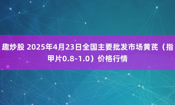 趣炒股 2025年4月23日全国主要批发市场黄芪（指甲片0.8-1.0）价格行情