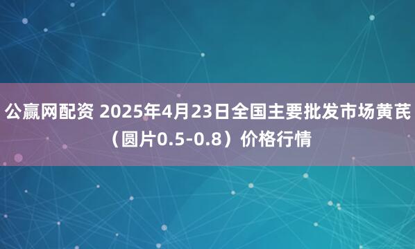 公赢网配资 2025年4月23日全国主要批发市场黄芪（圆片0.5-0.8）价格行情
