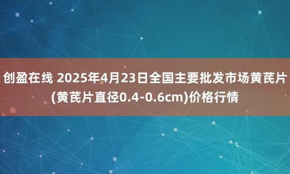 创盈在线 2025年4月23日全国主要批发市场黄芪片(黄芪片直径0.4-0.6cm)价格行情