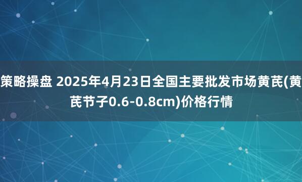 策略操盘 2025年4月23日全国主要批发市场黄芪(黄芪节子0.6-0.8cm)价格行情