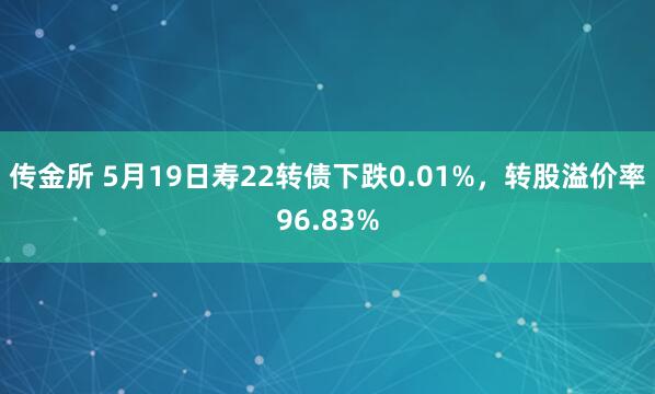 传金所 5月19日寿22转债下跌0.01%，转股溢价率96.83%