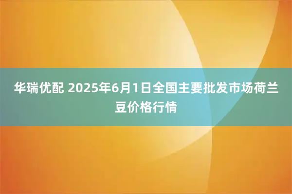 华瑞优配 2025年6月1日全国主要批发市场荷兰豆价格行情
