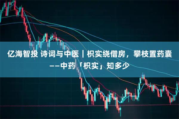 亿海智投 诗词与中医｜枳实绕僧房，攀枝置药囊——中药「枳实」知多少