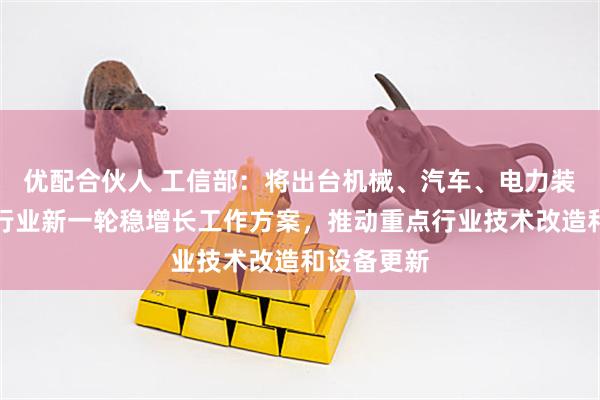 优配合伙人 工信部：将出台机械、汽车、电力装备等三个行业新一轮稳增长工作方案，推动重点行业技术改造和设备更新