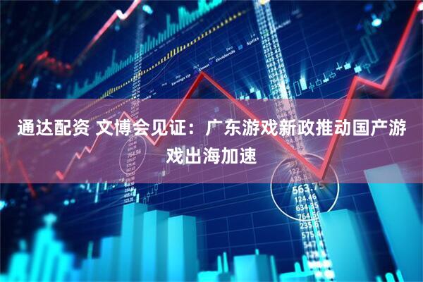 通达配资 文博会见证：广东游戏新政推动国产游戏出海加速