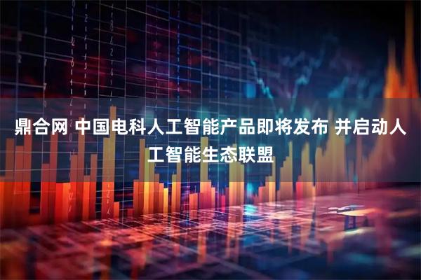 鼎合网 中国电科人工智能产品即将发布 并启动人工智能生态联盟