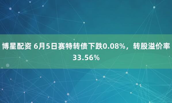 博星配资 6月5日赛特转债下跌0.08%，转股溢价率33.56%