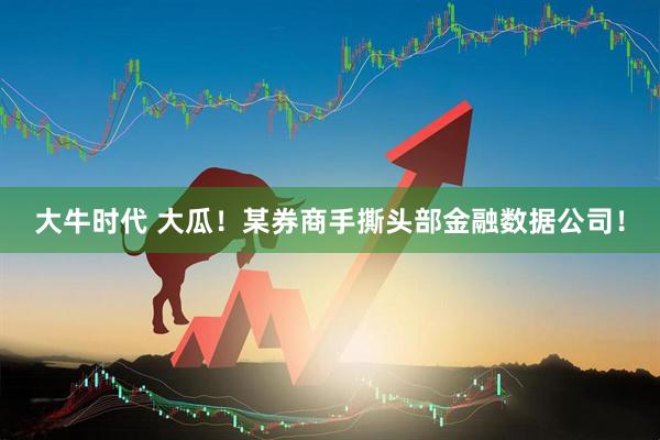 大牛时代 大瓜！某券商手撕头部金融数据公司！