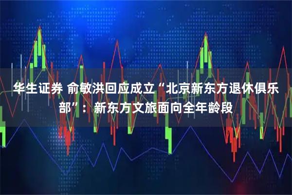 华生证券 俞敏洪回应成立“北京新东方退休俱乐部”：新东方文旅面向全年龄段