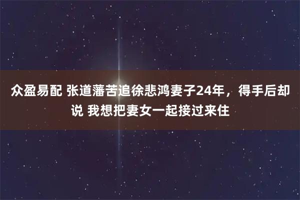 众盈易配 张道藩苦追徐悲鸿妻子24年，得手后却说 我想把妻女一起接过来住