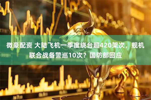 微豪配资 大陆飞机一季度绕台超420架次，舰机联合战备警巡10次？国防部回应