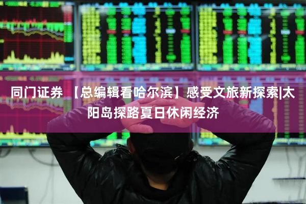 同门证券 【总编辑看哈尔滨】感受文旅新探索|太阳岛探路夏日休闲经济