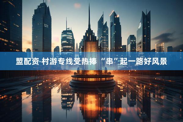 盟配资 村游专线受热捧 “串”起一路好风景