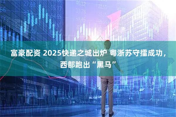 富豪配资 2025快递之城出炉 粤浙苏守擂成功，西部跑出“黑马”